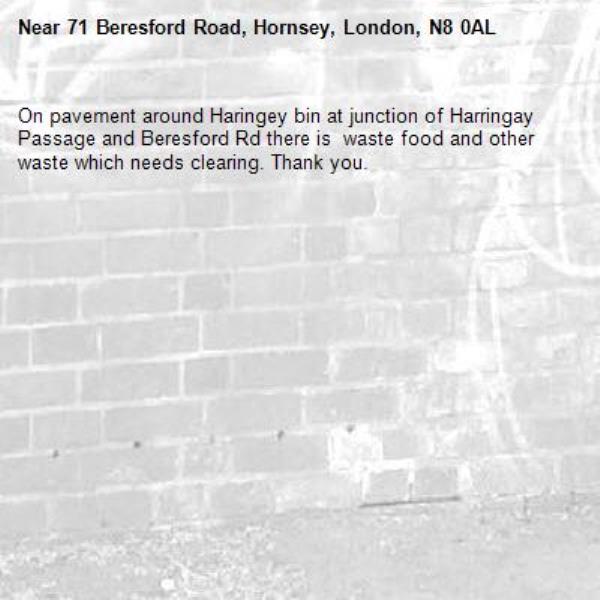 On pavement around Haringey bin at junction of Harringay Passage and Beresford Rd there is  waste food and other waste which needs clearing. Thank you.-71 Beresford Road, Hornsey, London, N8 0AL