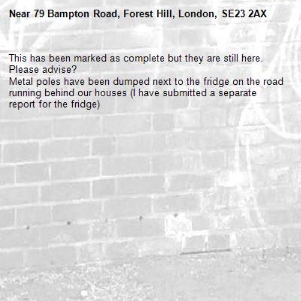 This has been marked as complete but they are still here. Please advise? 
Metal poles have been dumped next to the fridge on the road running behind our houses (I have submitted a separate report for the fridge)-79 Bampton Road, Forest Hill, London, SE23 2AX