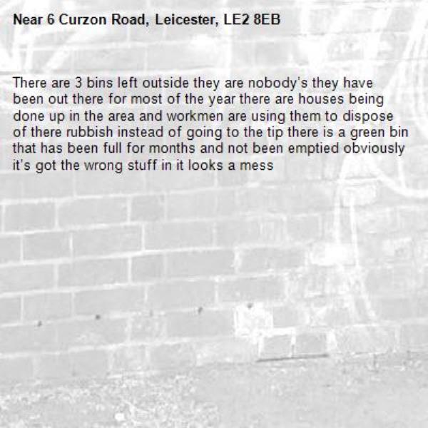 There are 3 bins left outside they are nobody’s they have been out there for most of the year there are houses being done up in the area and workmen are using them to dispose of there rubbish instead of going to the tip there is a green bin that has been full for months and not been emptied obviously it’s got the wrong stuff in it looks a mess -6 Curzon Road, Leicester, LE2 8EB