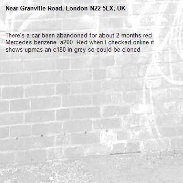 There's a car been abandoned for about 2 months red Mercedes benzene  a200. Red when I checked online it shows upmas an c180 in grey so could be cloned-Granville Road, London N22 5LX, UK