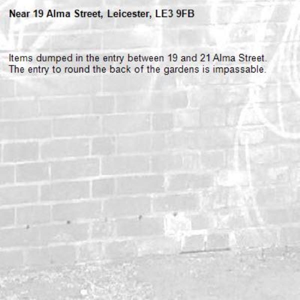 Items dumped in the entry between 19 and 21 Alma Street. The entry to round the back of the gardens is impassable.-19 Alma Street, Leicester, LE3 9FB
