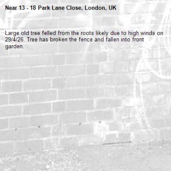 Large old tree felled from the roots likely due to high winds on 29/4/26. Tree has broken the fence and fallen into front garden.-13 - 18 Park Lane Close, London, UK