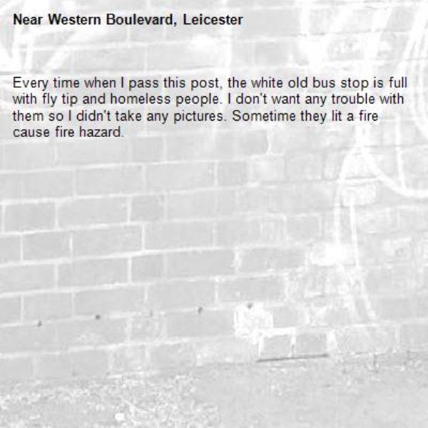 Every time when I pass this post, the white old bus stop is full with fly tip and homeless people. I don't want any trouble with them so I didn't take any pictures. Sometime they lit a fire cause fire hazard. 
-Western Boulevard, Leicester