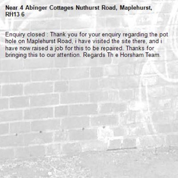 Enquiry closed : Thank you for your enquiry regarding the pot hole on Maplehurst Road, i have visited the site there, and i have now raised a job for this to be repaired. Thanks for bringing this to our attention. Regards Th e Horsham Team.-4 Abinger Cottages Nuthurst Road, Maplehurst, RH13 6