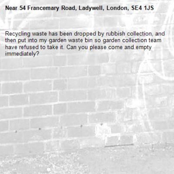Recycling waste has been dropped by rubbish collection, and then put into my garden waste bin so garden collection team have refused to take it. Can you please come and empty immediately?-54 Francemary Road, Ladywell, London, SE4 1JS