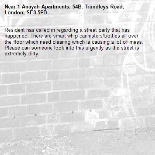 Resident has called in regarding a street party that has happened. There are smart whip cannisters/bottles all over the floor which need clearing which is causing a lot of mess. Please can someone look into this urgently as the street is extremely dirty.-1 Anayah Apartments, 54B, Trundleys Road, London, SE8 5FB