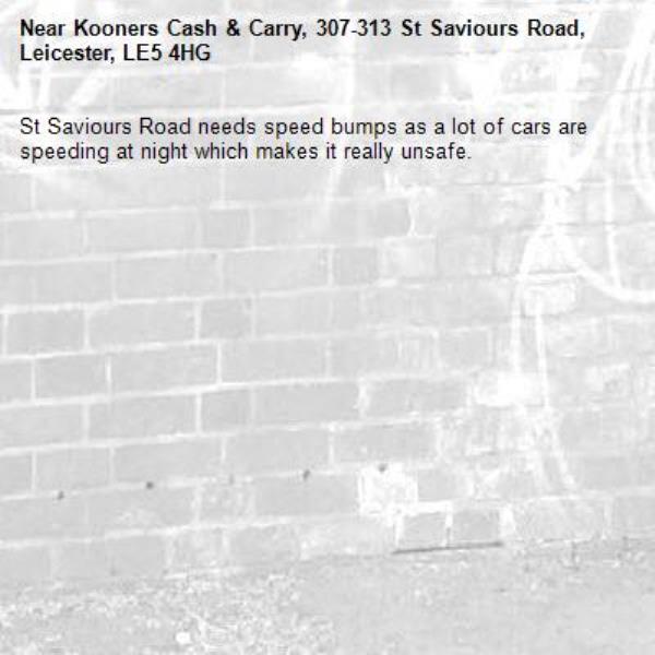 St Saviours Road needs speed bumps as a lot of cars are speeding at night which makes it really unsafe.-Kooners Cash & Carry, 307-313 St Saviours Road, Leicester, LE5 4HG