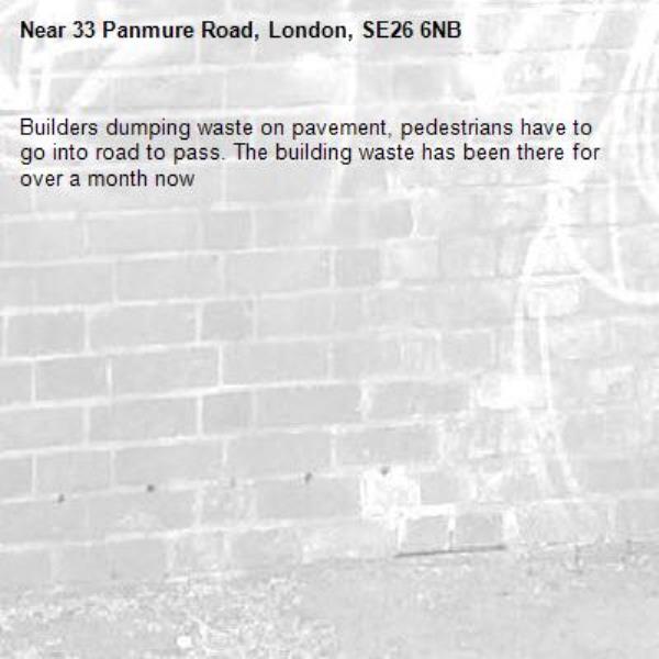 Builders dumping waste on pavement, pedestrians have to go into road to pass. The building waste has been there for over a month now-33 Panmure Road, London, SE26 6NB