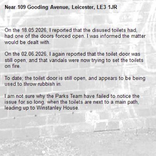 On the 18.05.2026, I reported that the disused toilets had, had one of the doors forced open. I was informed the matter would be dealt with.

On the 02.06.2026, I again reported that the toilet door was still open, and that vandals were now trying to set the toilets on fire. 

To date; the toilet door is still open, and appears to be being used to throw rubbish in.

I am not sure why the Parks Team have failed to notice the issue for so long, when the toilets are next to a main path, leading up to Winstanley House.-109 Gooding Avenue, Leicester, LE3 1JR