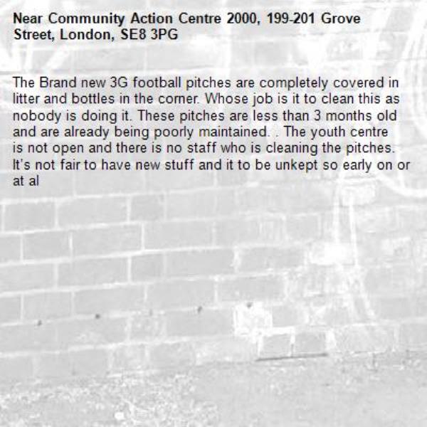 The Brand new 3G football pitches are completely covered in litter and bottles in the corner. Whose job is it to clean this as nobody is doing it. These pitches are less than 3 months old and are already being poorly maintained. . The youth centre is not open and there is no staff who is cleaning the pitches. It’s not fair to have new stuff and it to be unkept so early on or at al-Community Action Centre 2000, 199-201 Grove Street, London, SE8 3PG