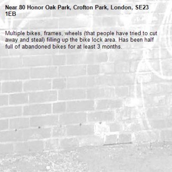 Multiple bikes, frames, wheels (that people have tried to cut away and steal) filling up the bike lock area. Has been half full of abandoned bikes for at least 3 months. -80 Honor Oak Park, Crofton Park, London, SE23 1EB
