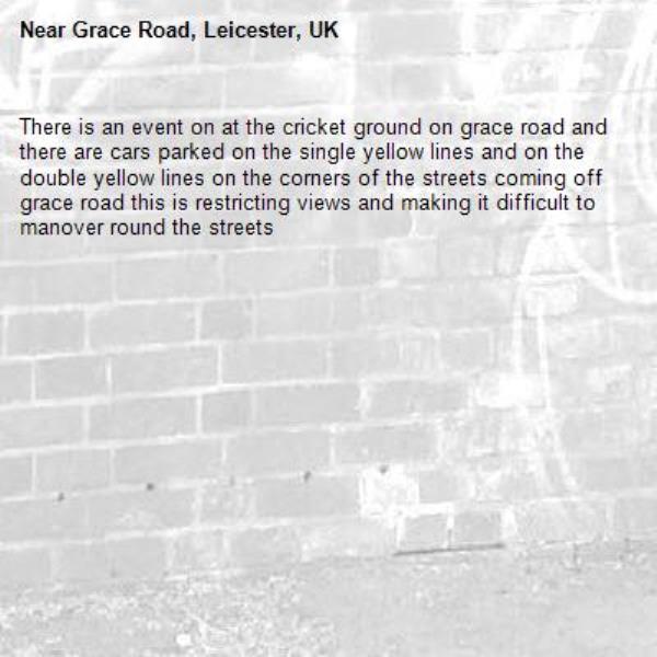 There is an event on at the cricket ground on grace road and there are cars parked on the single yellow lines and on the double yellow lines on the corners of the streets coming off grace road this is restricting views and making it difficult to manover round the streets-Grace Road, Leicester, UK