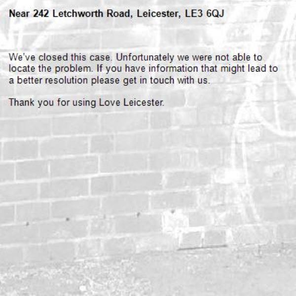 We’ve closed this case. Unfortunately we were not able to locate the problem. If you have information that might lead to a better resolution please get in touch with us.

Thank you for using Love Leicester.
-242 Letchworth Road, Leicester, LE3 6QJ