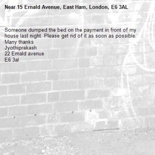 Someone dumped the bed on the payment in front of my house last night. Please get rid of it as soon as possible.
Many thanks 
Jyothiprakash
22 Ernald avenue 
E6 3al-15 Ernald Avenue, East Ham, London, E6 3AL