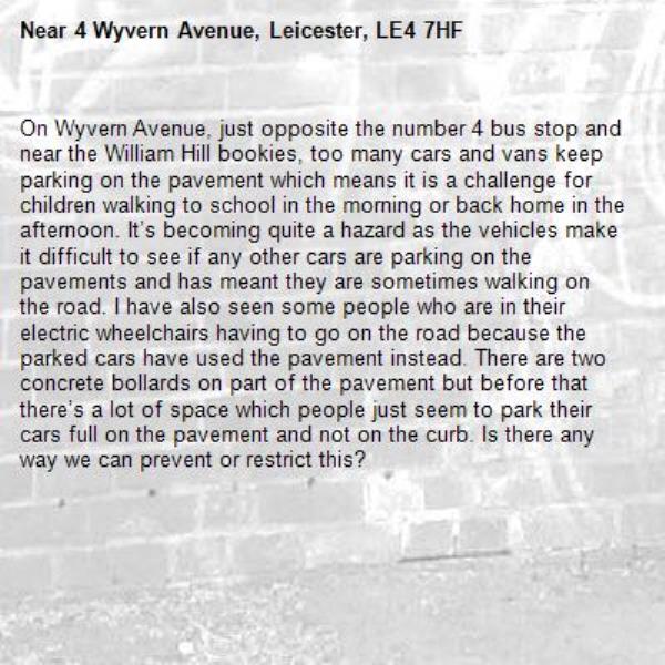 On Wyvern Avenue, just opposite the number 4 bus stop and near the William Hill bookies, too many cars and vans keep parking on the pavement which means it is a challenge for children walking to school in the morning or back home in the afternoon. It’s becoming quite a hazard as the vehicles make it difficult to see if any other cars are parking on the pavements and has meant they are sometimes walking on the road. I have also seen some people who are in their electric wheelchairs having to go on the road because the parked cars have used the pavement instead. There are two concrete bollards on part of the pavement but before that there’s a lot of space which people just seem to park their cars full on the pavement and not on the curb. Is there any way we can prevent or restrict this?-4 Wyvern Avenue, Leicester, LE4 7HF