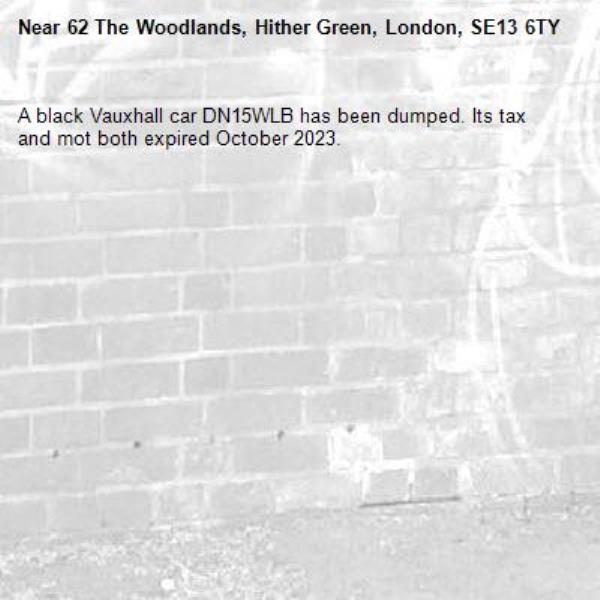 A black Vauxhall car DN15WLB has been dumped. Its tax and mot both expired October 2023.-62 The Woodlands, Hither Green, London, SE13 6TY