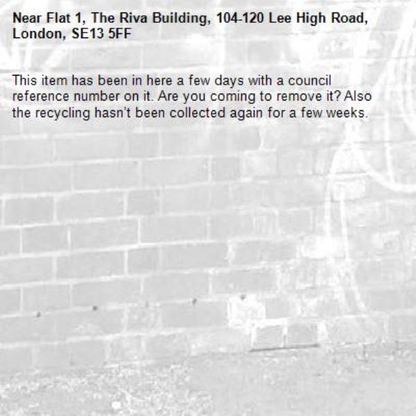 This item has been in here a few days with a council reference number on it. Are you coming to remove it? Also the recycling hasn’t been collected again for a few weeks.-Flat 1, The Riva Building, 104-120 Lee High Road, London, SE13 5FF