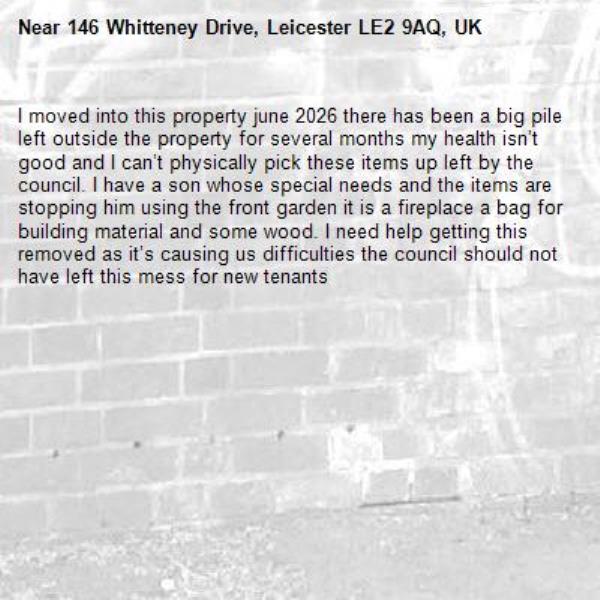 I moved into this property june 2026 there has been a big pile left outside the property for several months my health isn’t good and I can’t physically pick these items up left by the council. I have a son whose special needs and the items are stopping him using the front garden it is a fireplace a bag for building material and some wood. I need help getting this removed as it’s causing us difficulties the council should not have left this mess for new tenants -146 Whitteney Drive, Leicester LE2 9AQ, UK