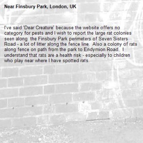 I&#39;ve said &#39;Dear Creature&#39; because the website offers no category for pests and I wish to report the large rat colonies seen along  the Finsbury Park perimeters of Seven Sisters Road - a lot of litter along the fence line.  Also a colony of rats along fence on path from the park to Endymion Road.  I understand that rats are a health risk - especially to children who play near where I have spotted rats. -Finsbury Park, London, UK