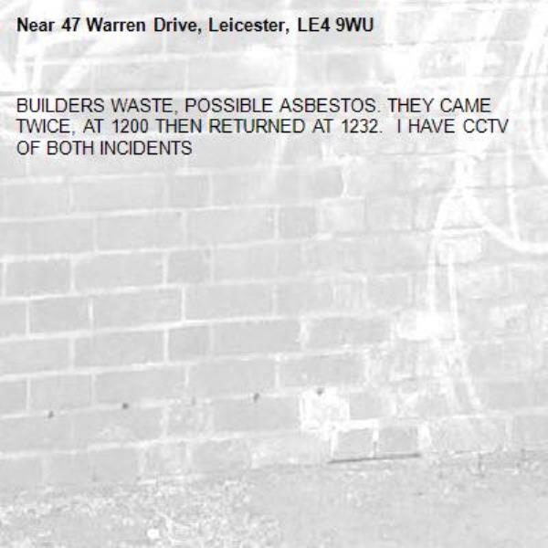 BUILDERS WASTE, POSSIBLE ASBESTOS. THEY CAME TWICE, AT 1200 THEN RETURNED AT 1232.  I HAVE CCTV OF BOTH INCIDENTS-47 Warren Drive, Leicester, LE4 9WU