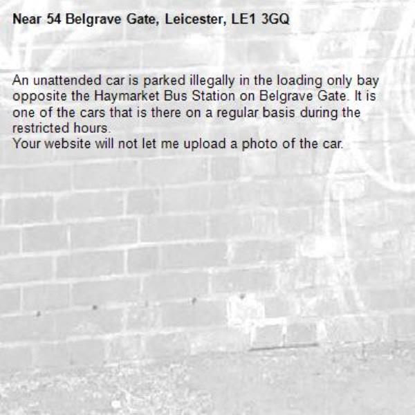An unattended car is parked illegally in the loading only bay opposite the Haymarket Bus Station on Belgrave Gate. It is one of the cars that is there on a regular basis during the restricted hours.
Your website will not let me upload a photo of the car. -54 Belgrave Gate, Leicester, LE1 3GQ