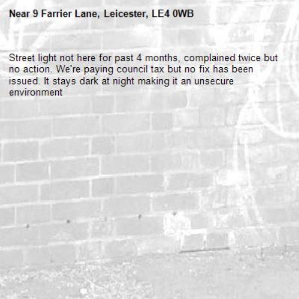 Street light not here for past 4 months, complained twice but no action. We're paying council tax but no fix has been issued. It stays dark at night making it an unsecure environment-9 Farrier Lane, Leicester, LE4 0WB