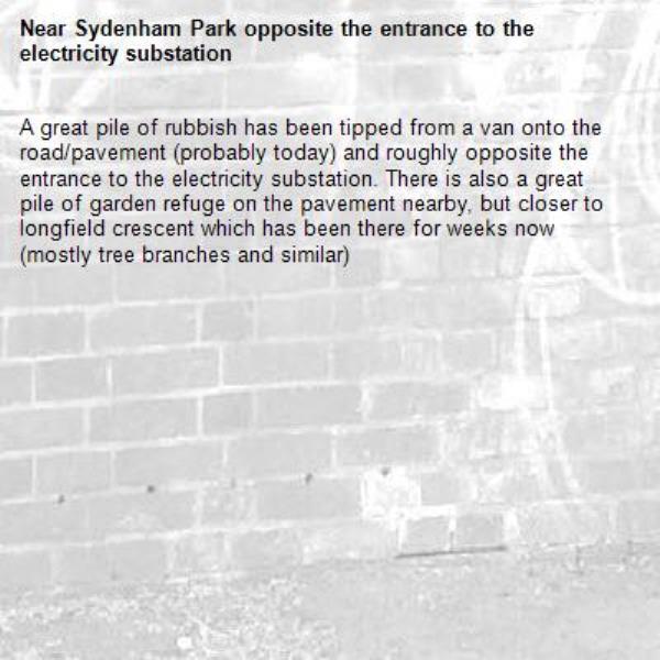 A great pile of rubbish has been tipped from a van onto the road/pavement (probably today) and roughly opposite the entrance to the electricity substation. There is also a great pile of garden refuge on the pavement nearby, but closer to longfield crescent which has been there for weeks now (mostly tree branches and similar)-Sydenham Park opposite the entrance to the electricity substation
