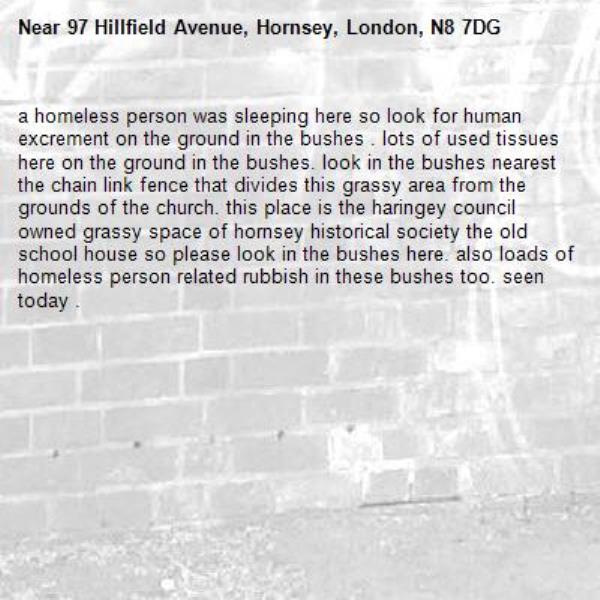 a homeless person was sleeping here so look for human excrement on the ground in the bushes . lots of used tissues here on the ground in the bushes. look in the bushes nearest the chain link fence that divides this grassy area from the grounds of the church. this place is the haringey council owned grassy space of hornsey historical society the old school house so please look in the bushes here. also loads of homeless person related rubbish in these bushes too. seen today . -97 Hillfield Avenue, Hornsey, London, N8 7DG