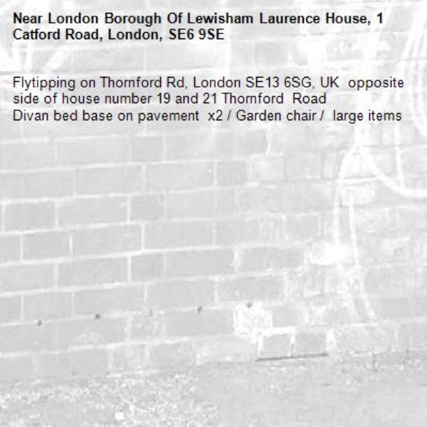 Flytipping on Thornford Rd, London SE13 6SG, UK  opposite side of house number 19 and 21 Thornford  Road 
Divan bed base on pavement  x2 / Garden chair /  large items-London Borough Of Lewisham Laurence House, 1 Catford Road, London, SE6 9SE
