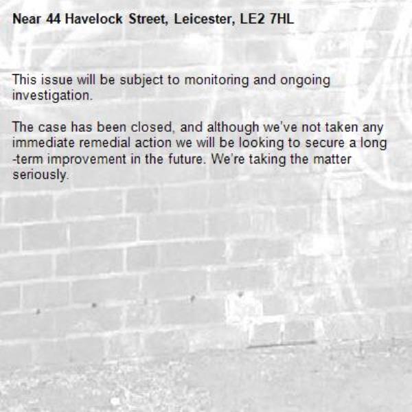 This issue will be subject to monitoring and ongoing investigation.

The case has been closed, and although we’ve not taken any immediate remedial action we will be looking to secure a long-term improvement in the future. We’re taking the matter seriously.

-44 Havelock Street, Leicester, LE2 7HL
