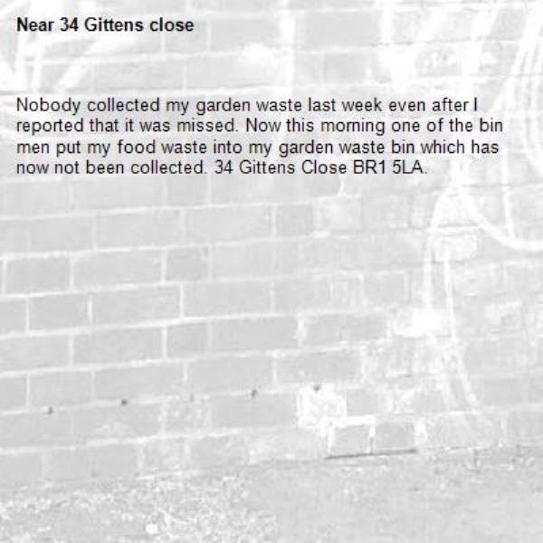 Nobody collected my garden waste last week even after I reported that it was missed. Now this morning one of the bin men put my food waste into my garden waste bin which has now not been collected. 34 Gittens Close BR1 5LA.
-34 Gittens close