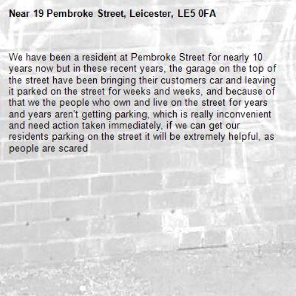 We have been a resident at Pembroke Street for nearly 10 years now but in these recent years, the garage on the top of the street have been bringing their customers car and leaving it parked on the street for weeks and weeks, and because of that we the people who own and live on the street for years and years aren’t getting parking, which is really inconvenient and need action taken immediately, if we can get our residents parking on the street it will be extremely helpful, as people are scared -19 Pembroke Street, Leicester, LE5 0FA
