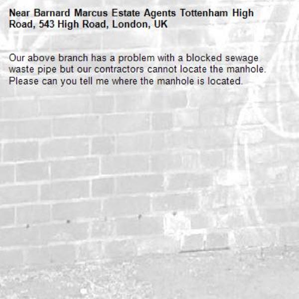 Our above branch has a problem with a blocked sewage waste pipe but our contractors cannot locate the manhole.  Please can you tell me where the manhole is located.-Barnard Marcus Estate Agents Tottenham High Road, 543 High Road, London, UK