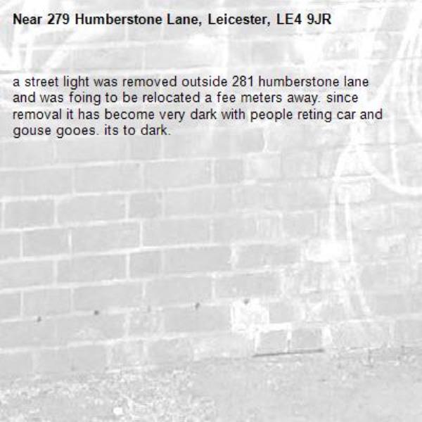 a street light was removed outside 281 humberstone lane and was foing to be relocated a fee meters away. since removal it has become very dark with people reting car and gouse gooes. its to dark. -279 Humberstone Lane, Leicester, LE4 9JR