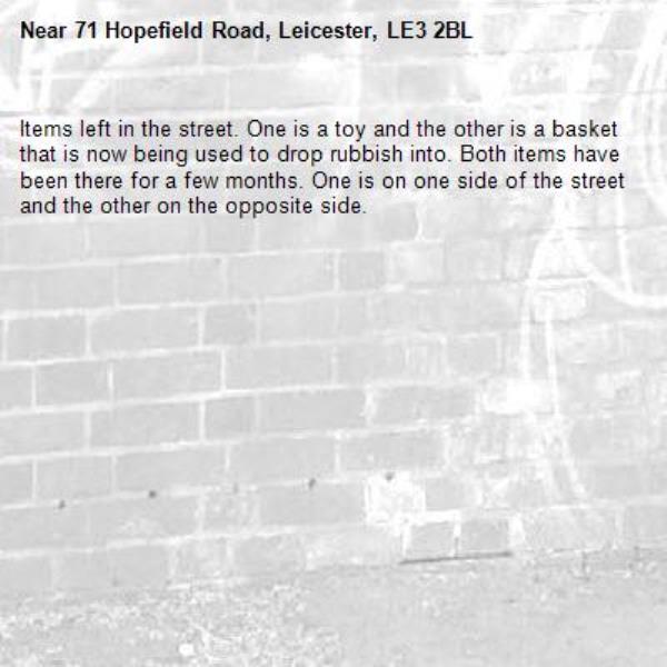 Items left in the street. One is a toy and the other is a basket that is now being used to drop rubbish into. Both items have been there for a few months. One is on one side of the street and the other on the opposite side. -71 Hopefield Road, Leicester, LE3 2BL