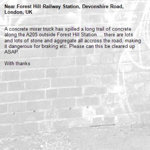 A concrete mixer truck has spilled a long trail of concrete along the A205 outside Forest Hill Station.... there are lots and lots of stone and aggregate all accross the road, making it dangerous for braking etc. Please can this be cleared up ASAP.

With thanks-Forest Hill Railway Station, Devonshire Road, London, UK