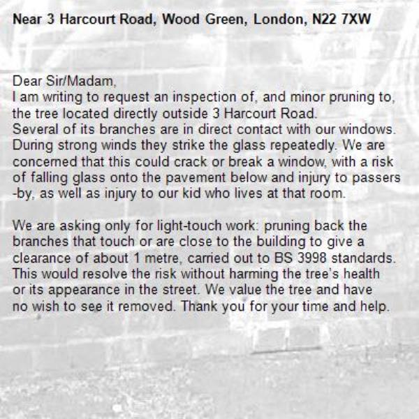 Dear Sir/Madam,
I am writing to request an inspection of, and minor pruning to, the tree located directly outside 3 Harcourt Road. 
Several of its branches are in direct contact with our windows. During strong winds they strike the glass repeatedly. We are concerned that this could crack or break a window, with a risk of falling glass onto the pavement below and injury to passers-by, as well as injury to our kid who lives at that room. 

We are asking only for light-touch work: pruning back the branches that touch or are close to the building to give a clearance of about 1 metre, carried out to BS 3998 standards. This would resolve the risk without harming the tree’s health or its appearance in the street. We value the tree and have no wish to see it removed. Thank you for your time and help.-3 Harcourt Road, Wood Green, London, N22 7XW