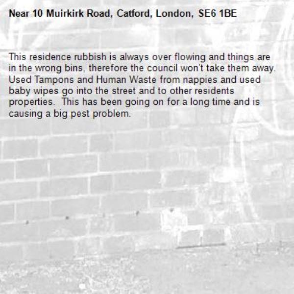 This residence rubbish is always over flowing and things are in the wrong bins, therefore the council won’t take them away.  Used Tampons and Human Waste from nappies and used baby wipes go into the street and to other residents properties.  This has been going on for a long time and is causing a big pest problem. -10 Muirkirk Road, Catford, London, SE6 1BE