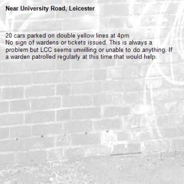 20 cars parked on double yellow lines at 4pm
No sign of wardens or tickets issued. This is always a problem but LCC seems unwilling or unable to do anything. If a warden patrolled regularly at this time that would help. -University Road, Leicester