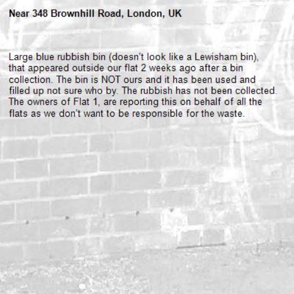 Large blue rubbish bin (doesn’t look like a Lewisham bin), that appeared outside our flat 2 weeks ago after a bin collection. The bin is NOT ours and it has been used and filled up not sure who by. The rubbish has not been collected. The owners of Flat 1, are reporting this on behalf of all the flats as we don’t want to be responsible for the waste.-348 Brownhill Road, London, UK