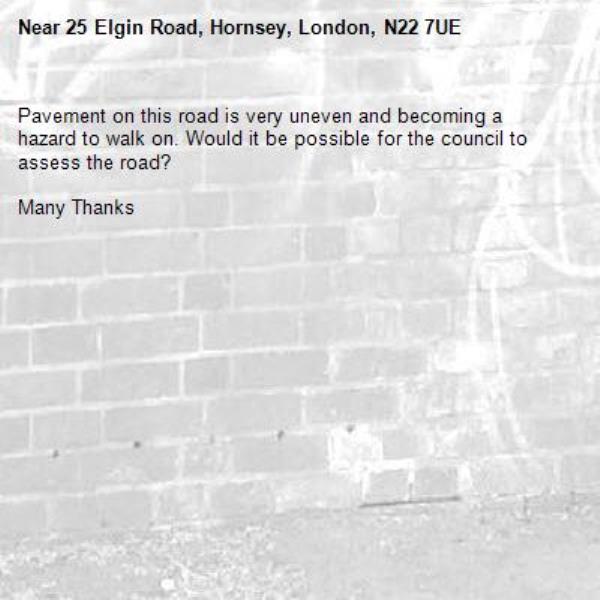 Pavement on this road is very uneven and becoming a hazard to walk on. Would it be possible for the council to assess the road?

Many Thanks
-25 Elgin Road, Hornsey, London, N22 7UE