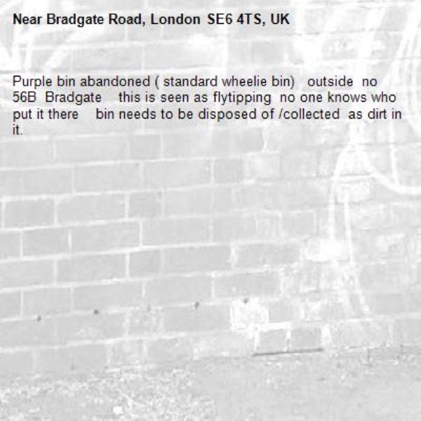 Purple bin abandoned ( standard wheelie bin)   outside  no 56B  Bradgate    this is seen as flytipping  no one knows who put it there    bin needs to be disposed of /collected  as dirt in it.-Bradgate Road, London SE6 4TS, UK