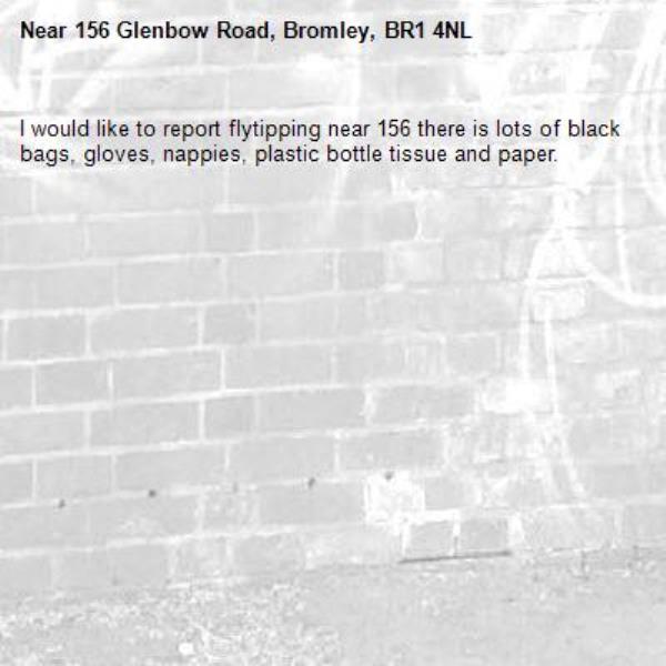 I would like to report flytipping near 156 there is lots of black bags, gloves, nappies, plastic bottle tissue and paper. -156 Glenbow Road, Bromley, BR1 4NL