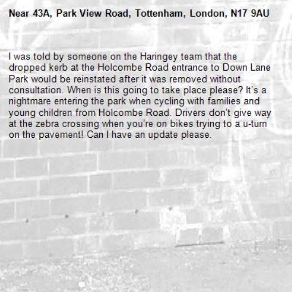 I was told by someone on the Haringey team that the dropped kerb at the Holcombe Road entrance to Down Lane Park would be reinstated after it was removed without consultation. When is this going to take place please? It’s a nightmare entering the park when cycling with families and young children from Holcombe Road. Drivers don’t give way at the zebra crossing when you’re on bikes trying to a u-turn on the pavement! Can I have an update please. -43A, Park View Road, Tottenham, London, N17 9AU