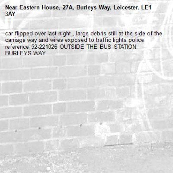 car flipped over last night , large debris still at the side of the carriage way and wires exposed to traffic lights police reference 52-221026 OUTSIDE THE BUS STATION BURLEYS WAY -Eastern House, 27A, Burleys Way, Leicester, LE1 3AY