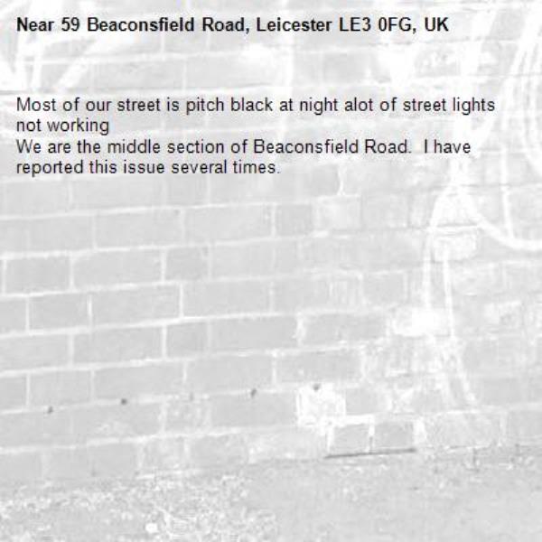 Most of our street is pitch black at night alot of street lights not working 
We are the middle section of Beaconsfield Road.  I have reported this issue several times. -59 Beaconsfield Road, Leicester LE3 0FG, UK
