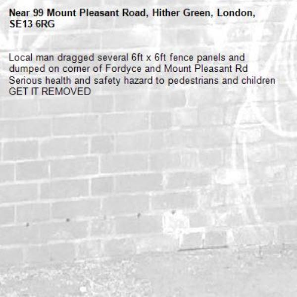Local man dragged several 6ft x 6ft fence panels and dumped on corner of Fordyce and Mount Pleasant Rd 
Serious health and safety hazard to pedestrians and children GET IT REMOVED -99 Mount Pleasant Road, Hither Green, London, SE13 6RG