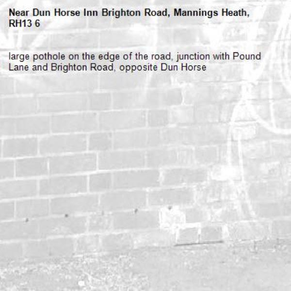 large pothole on the edge of the road, junction with Pound Lane and Brighton Road, opposite Dun Horse -Dun Horse Inn Brighton Road, Mannings Heath, RH13 6