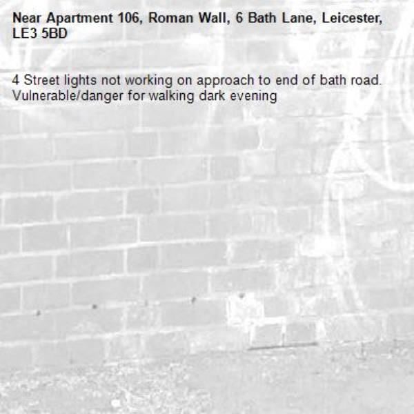 4 Street lights not working on approach to end of bath road.  Vulnerable/danger for walking dark evening -Apartment 106, Roman Wall, 6 Bath Lane, Leicester, LE3 5BD