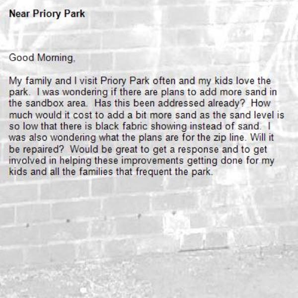 Good Morning,

My family and I visit Priory Park often and my kids love the park.  I was wondering if there are plans to add more sand in the sandbox area.  Has this been addressed already?  How much would it cost to add a bit more sand as the sand level is so low that there is black fabric showing instead of sand.  I was also wondering what the plans are for the zip line. Will it be repaired?  Would be great to get a response and to get involved in helping these improvements getting done for my kids and all the families that frequent the park. 

-Priory Park